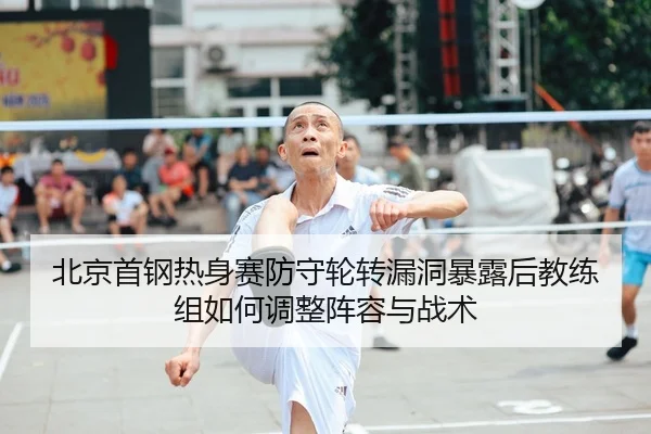 北京首钢热身赛防守轮转漏洞暴露后教练组如何调整阵容与战术