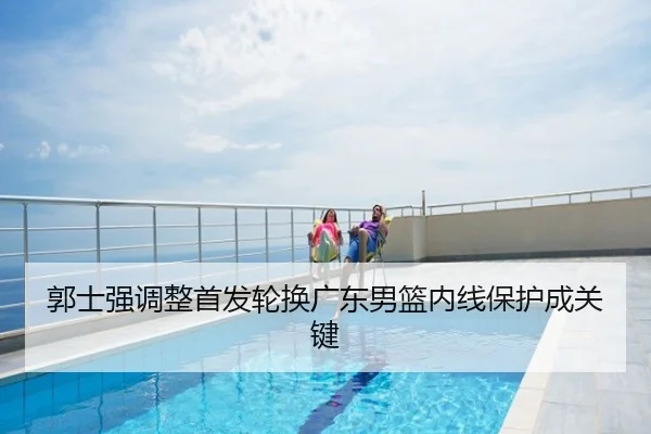 郭士强调整首发轮换广东男篮内线保护成关键