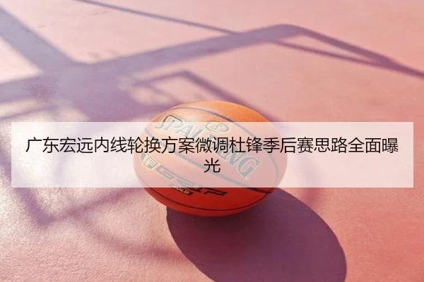 广东宏远内线轮换方案微调杜锋季后赛思路全面曝光