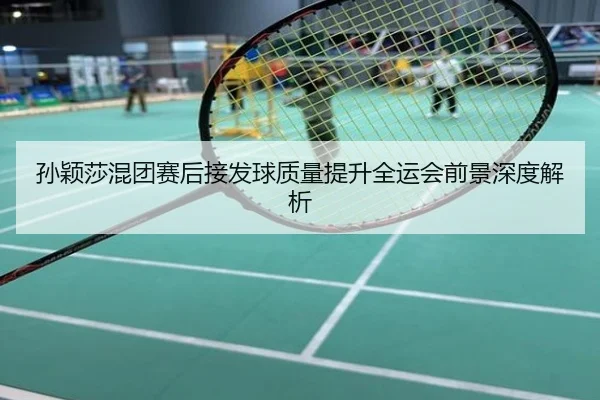 孙颖莎混团赛后接发球质量提升全运会前景深度解析